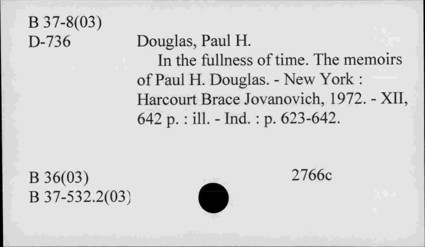 ﻿B 37-8(03) D-736
Douglas, Paul H.
In the fullness of time. The memoirs of Paul H. Douglas. - New York : Harcourt Brace Jovanovich, 1972. - XII, 642 p. : ill. - Ind. : p. 623-642.
B 36(03)
B 37-532.2(03)
2766c